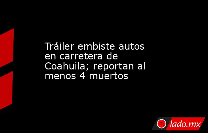 Tráiler embiste autos en carretera de Coahuila; reportan al menos 4 muertos. Noticias en tiempo real