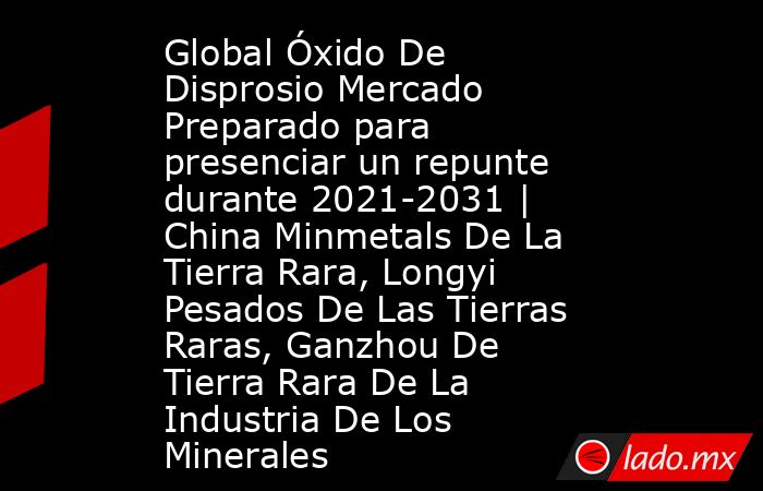 Global Óxido De Disprosio Mercado Preparado para presenciar un repunte durante 2021-2031 | China Minmetals De La Tierra Rara, Longyi Pesados De Las Tierras Raras, Ganzhou De Tierra Rara De La Industria De Los Minerales. Noticias en tiempo real