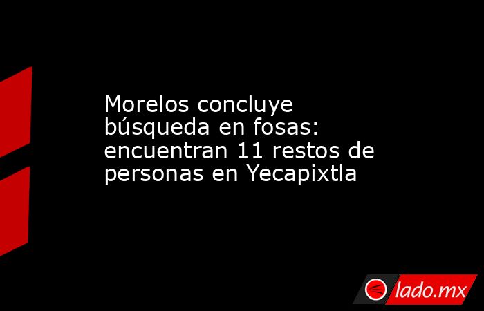 Morelos concluye búsqueda en fosas: encuentran 11 restos de personas en Yecapixtla. Noticias en tiempo real