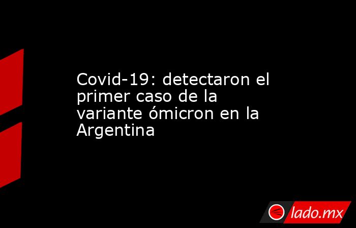 Covid-19: detectaron el primer caso de la variante ómicron en la Argentina. Noticias en tiempo real