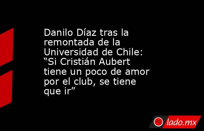 Danilo Díaz tras la remontada de la Universidad de Chile: “Si Cristián Aubert tiene un poco de amor por el club, se tiene que ir”. Noticias en tiempo real