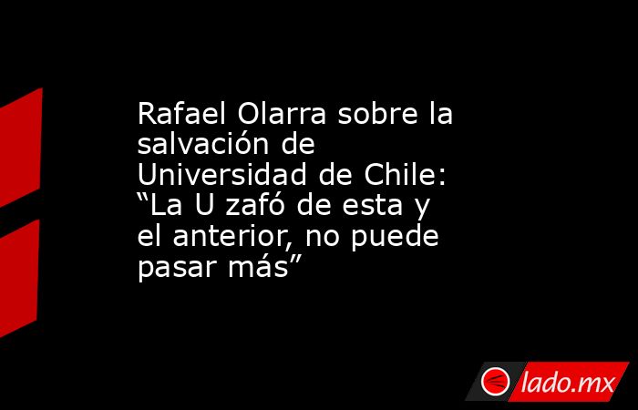 Rafael Olarra sobre la salvación de Universidad de Chile: “La U zafó de esta y el anterior, no puede pasar más”. Noticias en tiempo real