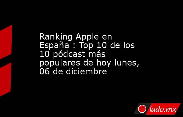 Ranking Apple en España : Top 10 de los 10 pódcast más populares de hoy lunes, 06 de diciembre. Noticias en tiempo real