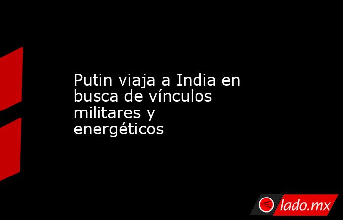 Putin viaja a India en busca de vínculos militares y energéticos. Noticias en tiempo real