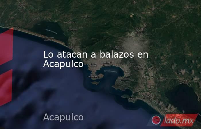 Lo atacan a balazos en Acapulco. Noticias en tiempo real