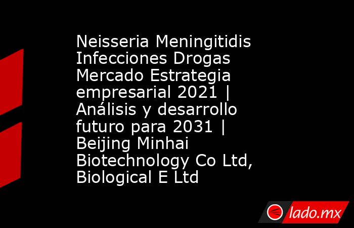 Neisseria Meningitidis Infecciones Drogas Mercado Estrategia empresarial 2021 | Análisis y desarrollo futuro para 2031 | Beijing Minhai Biotechnology Co Ltd, Biological E Ltd. Noticias en tiempo real