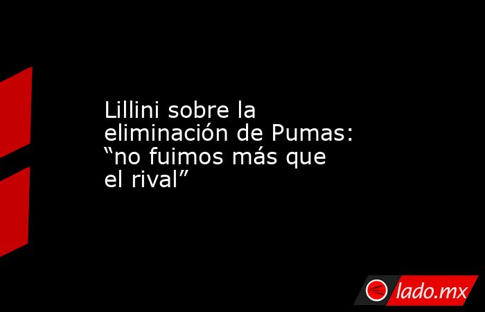 Lillini sobre la eliminación de Pumas: “no fuimos más que el rival”. Noticias en tiempo real
