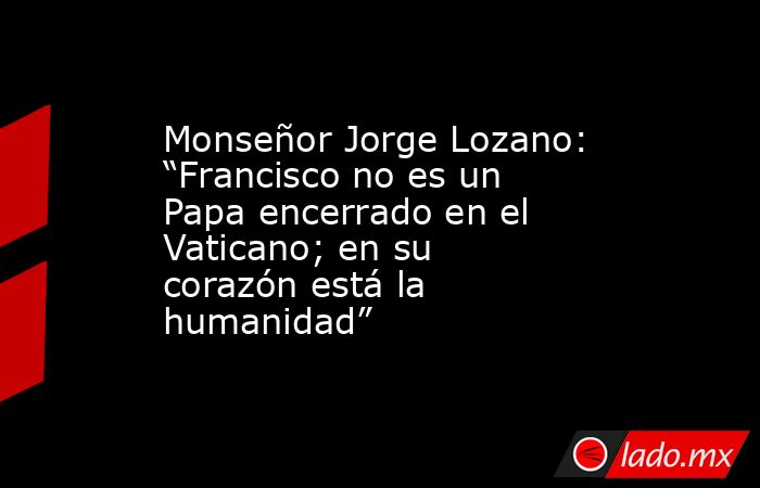 Monseñor Jorge Lozano: “Francisco no es un Papa encerrado en el Vaticano; en su corazón está la humanidad”. Noticias en tiempo real