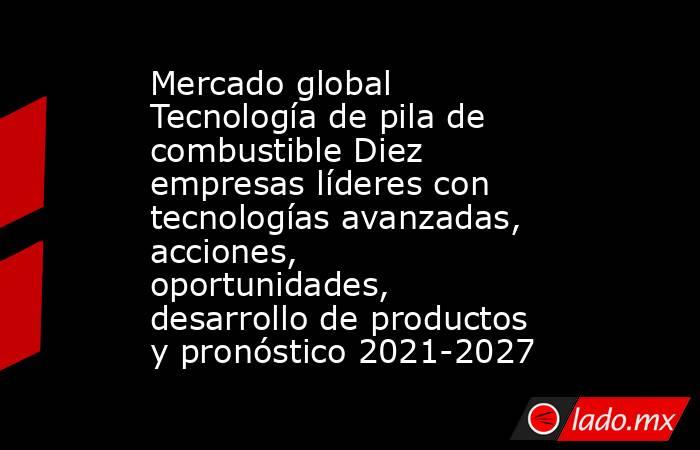 Mercado global Tecnología de pila de combustible Diez empresas líderes con tecnologías avanzadas, acciones, oportunidades, desarrollo de productos y pronóstico 2021-2027. Noticias en tiempo real