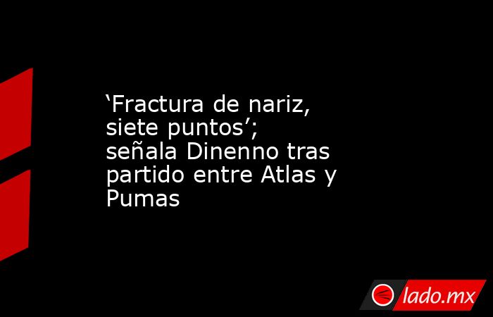 ‘Fractura de nariz, siete puntos’; señala Dinenno tras partido entre Atlas y Pumas. Noticias en tiempo real