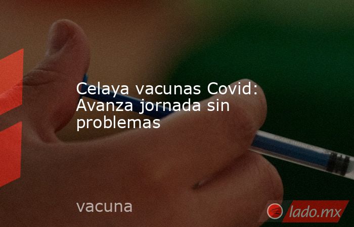 Celaya vacunas Covid: Avanza jornada sin problemas. Noticias en tiempo real