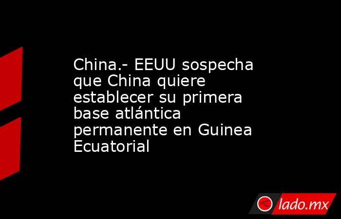 China.- EEUU sospecha que China quiere establecer su primera base atlántica permanente en Guinea Ecuatorial. Noticias en tiempo real