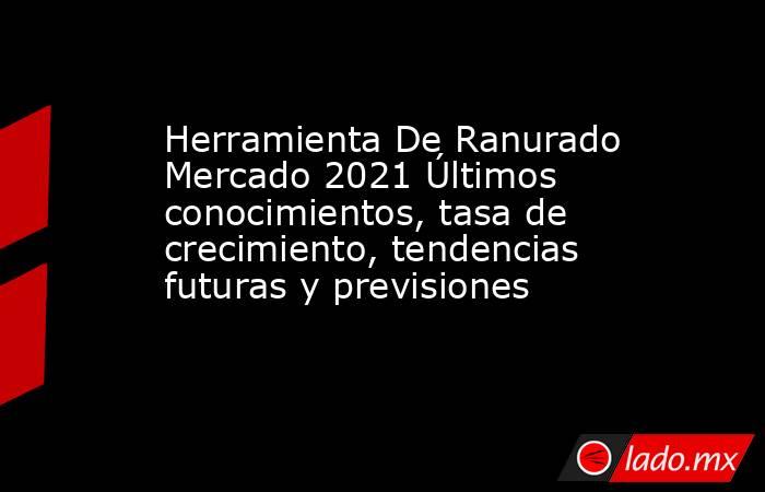 Herramienta De Ranurado Mercado 2021 Últimos conocimientos, tasa de crecimiento, tendencias futuras y previsiones. Noticias en tiempo real