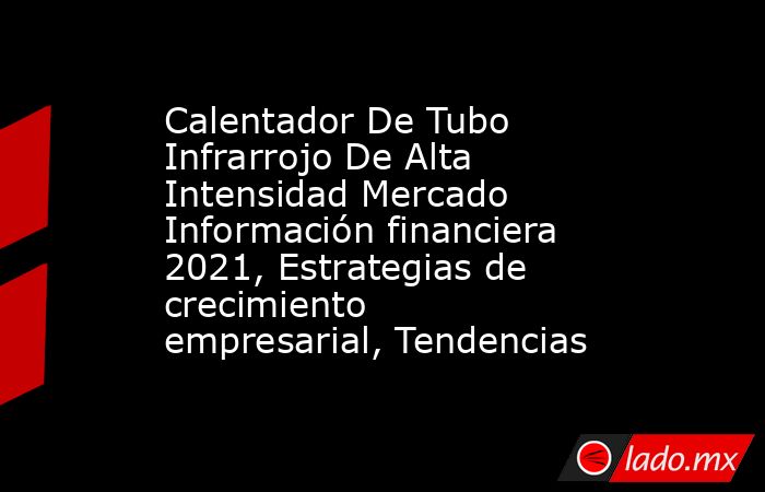 Calentador De Tubo Infrarrojo De Alta Intensidad Mercado Información financiera 2021, Estrategias de crecimiento empresarial, Tendencias. Noticias en tiempo real
