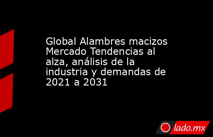 Global Alambres macizos Mercado Tendencias al alza, análisis de la industria y demandas de 2021 a 2031. Noticias en tiempo real