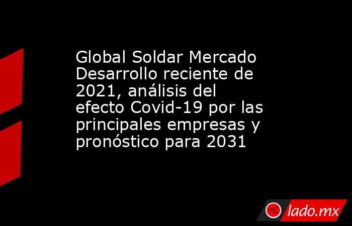 Global Soldar Mercado Desarrollo reciente de 2021, análisis del efecto Covid-19 por las principales empresas y pronóstico para 2031. Noticias en tiempo real
