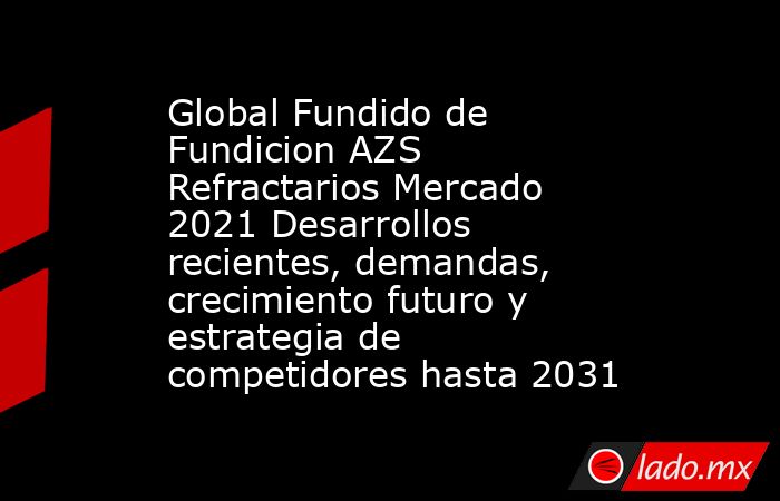 Global Fundido de Fundicion AZS Refractarios Mercado 2021 Desarrollos recientes, demandas, crecimiento futuro y estrategia de competidores hasta 2031. Noticias en tiempo real