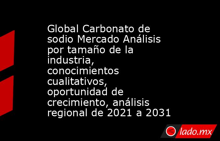 Global Carbonato de sodio Mercado Análisis por tamaño de la industria, conocimientos cualitativos, oportunidad de crecimiento, análisis regional de 2021 a 2031. Noticias en tiempo real