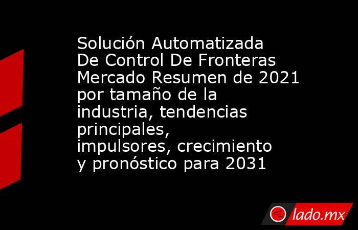 Solución Automatizada De Control De Fronteras Mercado Resumen de 2021 por tamaño de la industria, tendencias principales, impulsores, crecimiento y pronóstico para 2031. Noticias en tiempo real