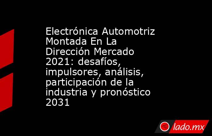 Electrónica Automotriz Montada En La Dirección Mercado 2021: desafíos, impulsores, análisis, participación de la industria y pronóstico 2031. Noticias en tiempo real