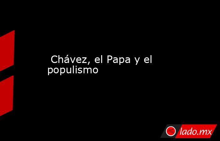  Chávez, el Papa y el populismo. Noticias en tiempo real