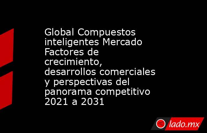 Global Compuestos inteligentes Mercado Factores de crecimiento, desarrollos comerciales y perspectivas del panorama competitivo 2021 a 2031. Noticias en tiempo real