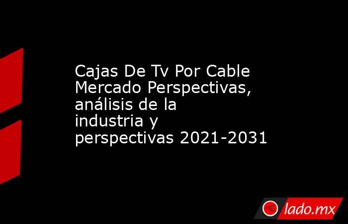 Cajas De Tv Por Cable Mercado Perspectivas, análisis de la industria y perspectivas 2021-2031. Noticias en tiempo real