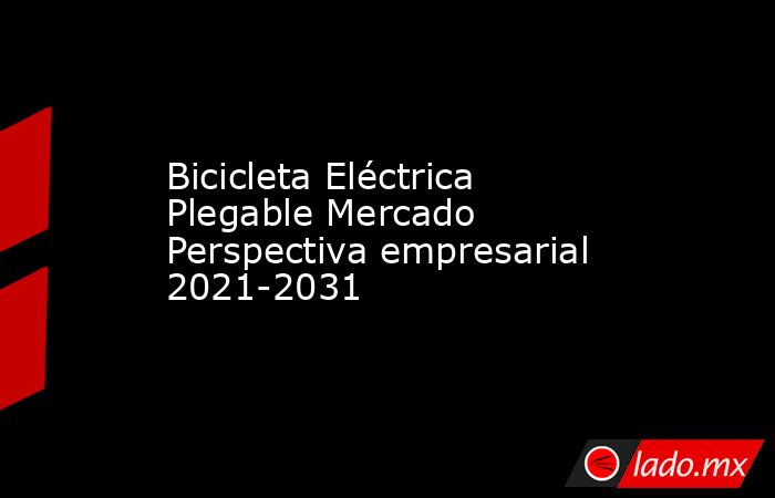 Bicicleta Eléctrica Plegable Mercado Perspectiva empresarial 2021-2031. Noticias en tiempo real