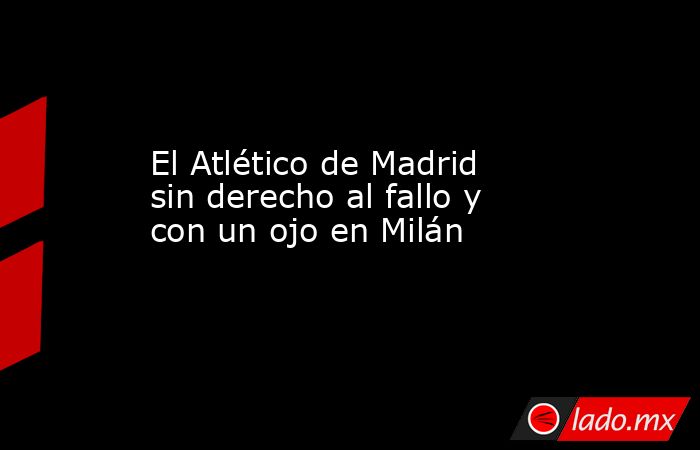 El Atlético de Madrid sin derecho al fallo y con un ojo en Milán. Noticias en tiempo real