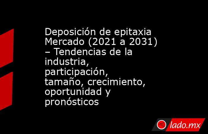 Deposición de epitaxia Mercado (2021 a 2031) – Tendencias de la industria, participación, tamaño, crecimiento, oportunidad y pronósticos. Noticias en tiempo real