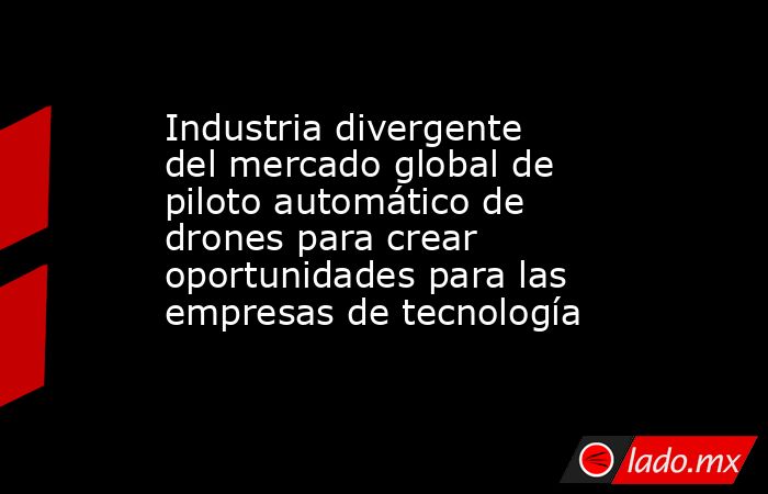 Industria divergente del mercado global de piloto automático de drones para crear oportunidades para las empresas de tecnología. Noticias en tiempo real