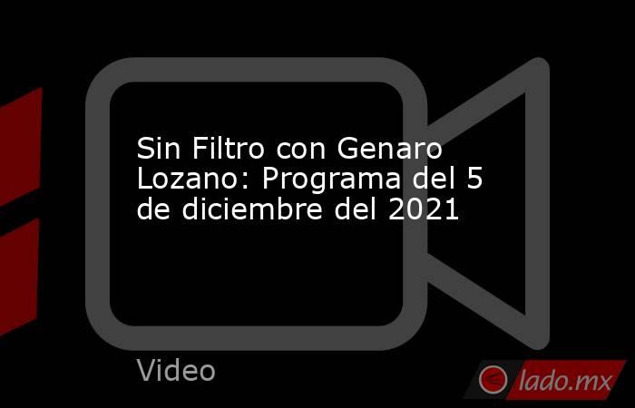 Sin Filtro con Genaro Lozano: Programa del 5 de diciembre del 2021. Noticias en tiempo real
