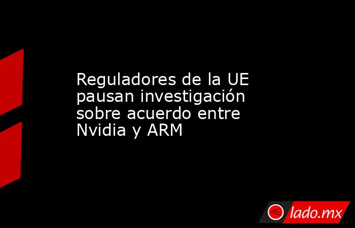 Reguladores de la UE pausan investigación sobre acuerdo entre Nvidia y ARM. Noticias en tiempo real