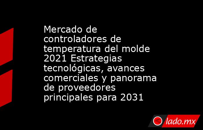 Mercado de controladores de temperatura del molde 2021 Estrategias tecnológicas, avances comerciales y panorama de proveedores principales para 2031. Noticias en tiempo real