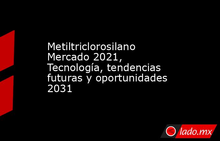 Metiltriclorosilano Mercado 2021, Tecnología, tendencias futuras y oportunidades 2031. Noticias en tiempo real