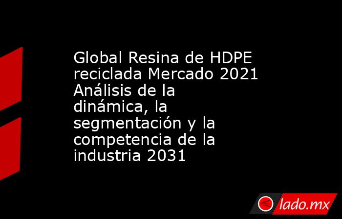 Global Resina de HDPE reciclada Mercado 2021 Análisis de la dinámica, la segmentación y la competencia de la industria 2031. Noticias en tiempo real