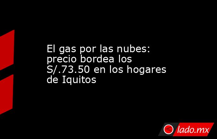 El gas por las nubes: precio bordea los S/.73.50 en los hogares de Iquitos. Noticias en tiempo real