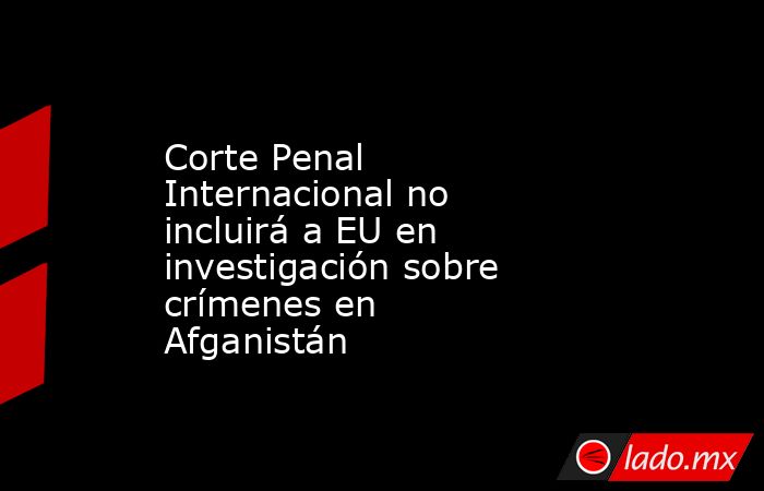 Corte Penal Internacional no incluirá a EU en investigación sobre crímenes en Afganistán. Noticias en tiempo real