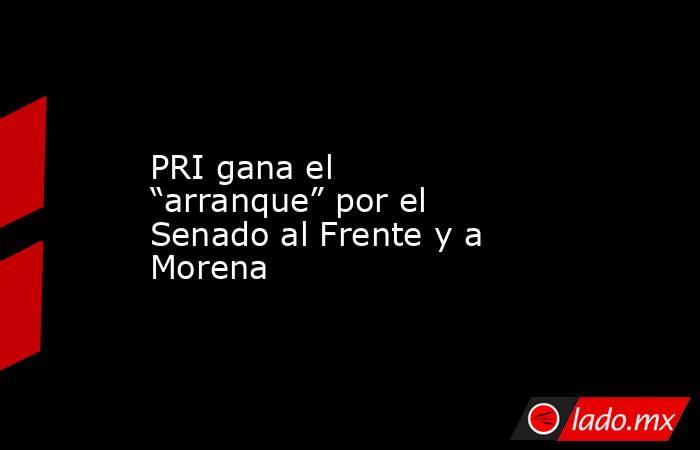 PRI gana el “arranque” por el Senado al Frente y a Morena. Noticias en tiempo real