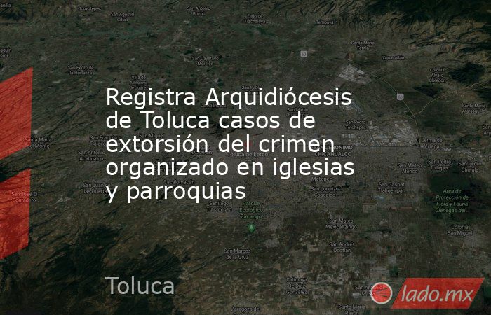 Registra Arquidiócesis de Toluca casos de extorsión del crimen organizado en iglesias y parroquias. Noticias en tiempo real