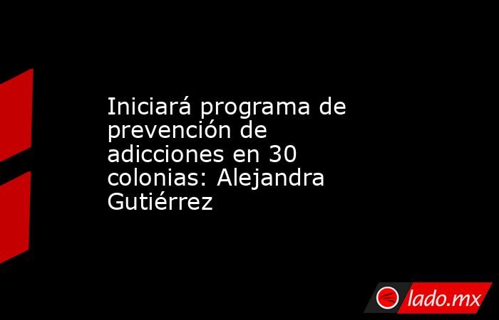 Iniciará programa de prevención de adicciones en 30 colonias: Alejandra Gutiérrez . Noticias en tiempo real