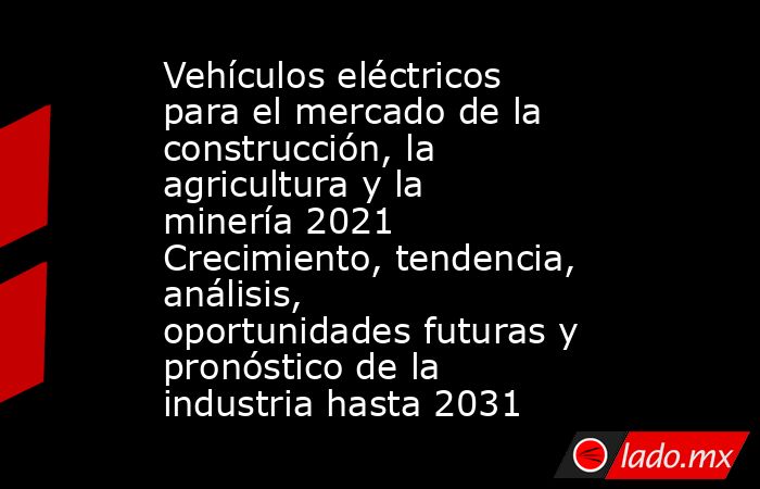 Vehículos eléctricos para el mercado de la construcción, la agricultura y la minería 2021 Crecimiento, tendencia, análisis, oportunidades futuras y pronóstico de la industria hasta 2031. Noticias en tiempo real