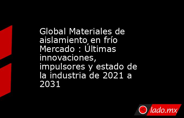 Global Materiales de aislamiento en frío Mercado : Últimas innovaciones, impulsores y estado de la industria de 2021 a 2031. Noticias en tiempo real