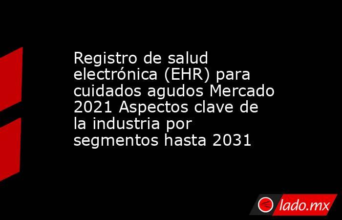 Registro de salud electrónica (EHR) para cuidados agudos Mercado 2021 Aspectos clave de la industria por segmentos hasta 2031. Noticias en tiempo real