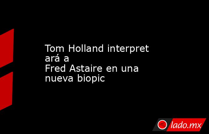 Tom Holland interpretará a Fred Astaire en una nueva biopic . Noticias en tiempo real