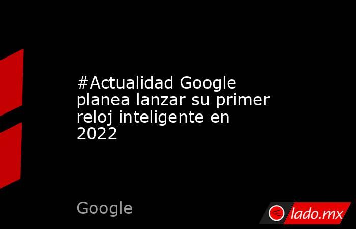 #Actualidad Google planea lanzar su primer reloj inteligente en 2022. Noticias en tiempo real