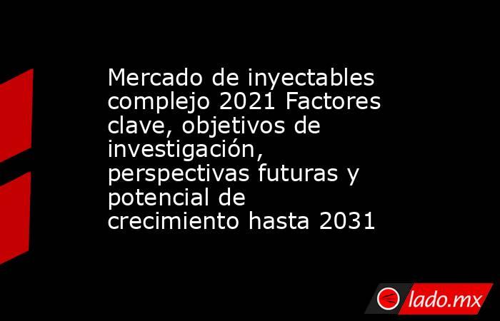 Mercado de inyectables complejo 2021 Factores clave, objetivos de investigación, perspectivas futuras y potencial de crecimiento hasta 2031. Noticias en tiempo real