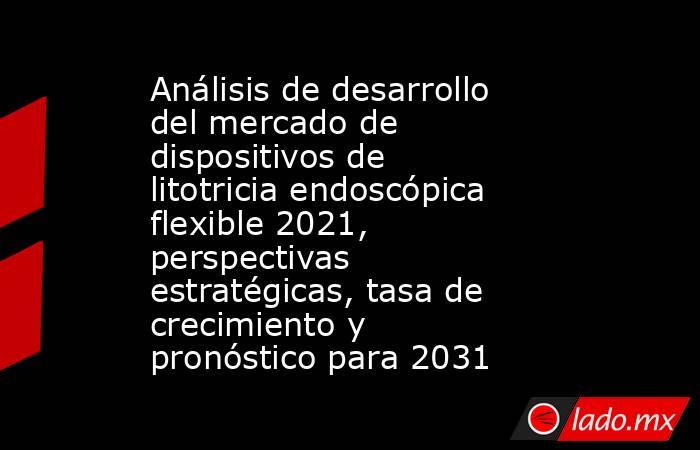 Análisis de desarrollo del mercado de dispositivos de litotricia endoscópica flexible 2021, perspectivas estratégicas, tasa de crecimiento y pronóstico para 2031. Noticias en tiempo real