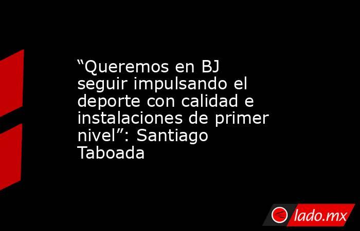 “Queremos en BJ seguir impulsando el deporte con calidad e instalaciones de primer nivel”: Santiago Taboada. Noticias en tiempo real