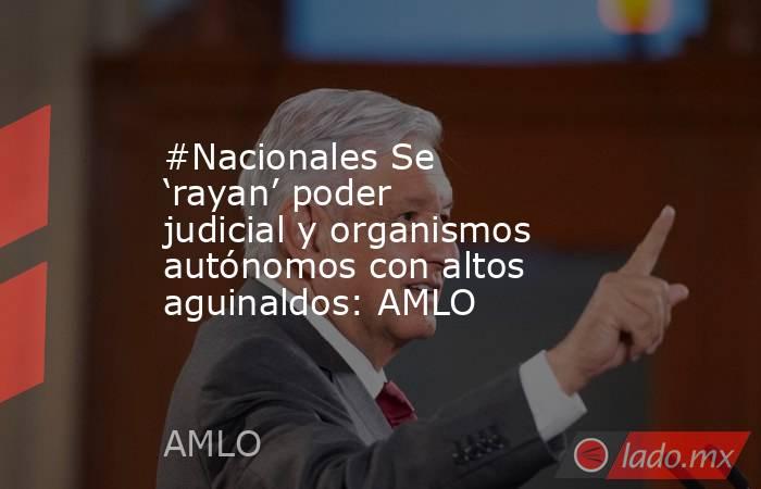 #Nacionales Se ‘rayan’ poder judicial y organismos autónomos con altos aguinaldos: AMLO. Noticias en tiempo real